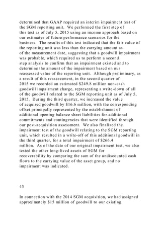 determined that GAAP required an interim impairment test of
the SGM reporting unit. We performed the first step of
this test as of July 5, 2015 using an income approach based on
our estimates of future performance scenarios for the
business. The results of this test indicated that the fair value of
the reporting unit was less than the carrying amount as
of the measurement date, suggesting that a goodwill impairment
was probable, which required us to perform a second
step analysis to confirm that an impairment existed and to
determine the amount of the impairment based on our
reassessed value of the reporting unit. Although preliminary, as
a result of this reassessment, in the second quarter of
2015 we recorded an estimated $249.8 million non-cash
goodwill impairment charge, representing a write-down of all
of the goodwill related to the SGM reporting unit as of July 5,
2015. During the third quarter, we increased the value
of acquired goodwill by $16.6 million, with the corresponding
offset principally represented by the establishment of
additional opening balance sheet liabilities for additional
commitments and contingencies that were identified through
our post-acquisition assessment. We also finalized the
impairment test of the goodwill relating to the SGM reporting
unit, which resulted in a write-off of this additional goodwill in
the third quarter, for a total impairment of $266.4
million. As of the date of our original impairment test, we also
tested the other long-lived assets of SGM for
recoverability by comparing the sum of the undiscounted cash
flows to the carrying value of the asset group, and no
impairment was indicated.
43
In connection with the 2014 SGM acquisition, we had assigned
approximately $15 million of goodwill to our existing
 