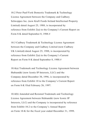 10.2 Peter Paul/York Domestic Trademark & Technology
License Agreement between the Company and Cadbury
Schweppes Inc. (now Kraft Foods Ireland Intellectual Property
Limited) dated August 25, 1988, is incorporated by
reference from Exhibit 2(a) to the Company’s Current Report on
Form 8-K dated September 8, 1988.#
10.3 Cadbury Trademark & Technology License Agreement
between the Company and Cadbury Limited (now Cadbury
UK Limited) dated August 25, 1988, is incorporated by
reference from Exhibit 2(a) to the Company’s Current
Report on Form 8-K dated September 8, 1988.#
10.4(a) Trademark and Technology License Agreement between
Huhtamäki (now Iconic IP Interests, LLC) and the
Company dated December 30, 1996, is incorporated by
reference from Exhibit 10 to the Company’s Current Report
on Form 8-K filed February 26, 1997.
10.4(b) Amended and Restated Trademark and Technology
License Agreement between Huhtamäki (now Iconic IP
Interests, LLC) and the Company is incorporated by reference
from Exhibit 10.2 to the Company’s Annual Report
on Form 10-K for the fiscal year ended December 31, 1999.
 