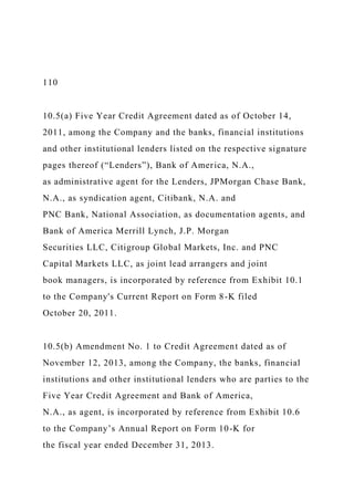 110
10.5(a) Five Year Credit Agreement dated as of October 14,
2011, among the Company and the banks, financial institutions
and other institutional lenders listed on the respective signature
pages thereof (“Lenders”), Bank of America, N.A.,
as administrative agent for the Lenders, JPMorgan Chase Bank,
N.A., as syndication agent, Citibank, N.A. and
PNC Bank, National Association, as documentation agents, and
Bank of America Merrill Lynch, J.P. Morgan
Securities LLC, Citigroup Global Markets, Inc. and PNC
Capital Markets LLC, as joint lead arrangers and joint
book managers, is incorporated by reference from Exhibit 10.1
to the Company's Current Report on Form 8-K filed
October 20, 2011.
10.5(b) Amendment No. 1 to Credit Agreement dated as of
November 12, 2013, among the Company, the banks, financial
institutions and other institutional lenders who are parties to the
Five Year Credit Agreement and Bank of America,
N.A., as agent, is incorporated by reference from Exhibit 10.6
to the Company’s Annual Report on Form 10-K for
the fiscal year ended December 31, 2013.
 