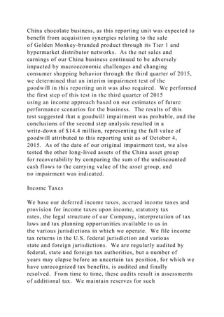 China chocolate business, as this reporting unit was expected to
benefit from acquisition synergies relating to the sale
of Golden Monkey-branded product through its Tier 1 and
hypermarket distributor networks. As the net sales and
earnings of our China business continued to be adversely
impacted by macroeconomic challenges and changing
consumer shopping behavior through the third quarter of 2015,
we determined that an interim impairment test of the
goodwill in this reporting unit was also required. We performed
the first step of this test in the third quarter of 2015
using an income approach based on our estimates of future
performance scenarios for the business. The results of this
test suggested that a goodwill impairment was probable, and the
conclusions of the second step analysis resulted in a
write-down of $14.4 million, representing the full value of
goodwill attributed to this reporting unit as of October 4,
2015. As of the date of our original impairment test, we also
tested the other long-lived assets of the China asset group
for recoverability by comparing the sum of the undiscounted
cash flows to the carrying value of the asset group, and
no impairment was indicated.
Income Taxes
We base our deferred income taxes, accrued income taxes and
provision for income taxes upon income, statutory tax
rates, the legal structure of our Company, interpretation of tax
laws and tax planning opportunities available to us in
the various jurisdictions in which we operate. We file income
tax returns in the U.S. federal jurisdiction and various
state and foreign jurisdictions. We are regularly audited by
federal, state and foreign tax authorities, but a number of
years may elapse before an uncertain tax position, for which we
have unrecognized tax benefits, is audited and finally
resolved. From time to time, these audits result in assessments
of additional tax. We maintain reserves for such
 