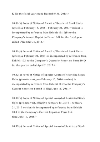K for the fiscal year ended December 31, 2015.+
10.11(b) Form of Notice of Award of Restricted Stock Units
(effective February 15, 2016 - February 21, 2017 version) is
incorporated by reference from Exhibit 10.10(b) to the
Company’s Annual Report on Form 10-K for the fiscal year
ended December 31, 2016.+
10.11(c) Form of Notice of Award of Restricted Stock Units
(effective February 22, 2017) is incorporated by reference from
Exhibit 10.1 to the Company’s Quarterly Report on Form 10-Q
for the quarter ended April 2, 2017.+
10.12(a) Form of Notice of Special Award of Restricted Stock
Units (pro-rata vest, pre-February 15, 2016 version) is
incorporated by reference from Exhibit 10.2 to the Company’s
Current Report on Form 8-K filed June 16, 2011.+
10.12(b) Form of Notice of Special Award of Restricted Stock
Units (pro-rata vest, effective February 15, 2016 - February
21, 2017 version) is incorporated by reference from Exhibit
10.1 to the Company’s Current Report on Form 8-K
filed June 17, 2016.+
10.12(c) Form of Notice of Special Award of Restricted Stock
 