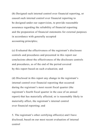 (b) Designed such internal control over financial reporting, or
caused such internal control over financial reporting to
be designed under our supervision, to provide reasonable
assurance regarding the reliability of financial reporting
and the preparation of financial statements for external purposes
in accordance with generally accepted
accounting principles;
(c) Evaluated the effectiveness of the registrant’s disclosure
controls and procedures and presented in this report our
conclusions about the effectiveness of the disclosure controls
and procedures, as of the end of the period covered
by this report based on such evaluation; and
(d) Disclosed in this report any change in the registrant’s
internal control over financial reporting that occurred
during the registrant’s most recent fiscal quarter (the
registrant’s fourth fiscal quarter in the case of an annual
report) that has materially affected, or is reasonably likely to
materially affect, the registrant’s internal control
over financial reporting; and
5. The registrant’s other certifying officer(s) and I have
disclosed, based on our most recent evaluation of internal
control
 