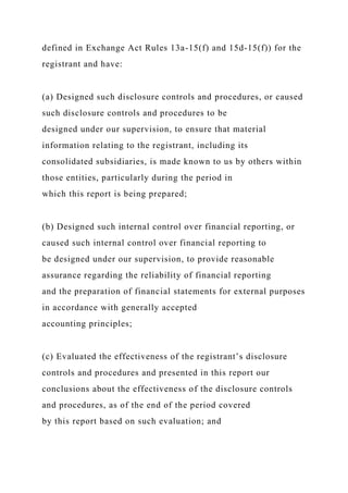 defined in Exchange Act Rules 13a-15(f) and 15d-15(f)) for the
registrant and have:
(a) Designed such disclosure controls and procedures, or caused
such disclosure controls and procedures to be
designed under our supervision, to ensure that material
information relating to the registrant, including its
consolidated subsidiaries, is made known to us by others within
those entities, particularly during the period in
which this report is being prepared;
(b) Designed such internal control over financial reporting, or
caused such internal control over financial reporting to
be designed under our supervision, to provide reasonable
assurance regarding the reliability of financial reporting
and the preparation of financial statements for external purposes
in accordance with generally accepted
accounting principles;
(c) Evaluated the effectiveness of the registrant’s disclosure
controls and procedures and presented in this report our
conclusions about the effectiveness of the disclosure controls
and procedures, as of the end of the period covered
by this report based on such evaluation; and
 