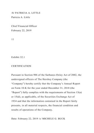 /S/ PATRICIA A. LITTLE
Patricia A. Little
Chief Financial Officer
February 22, 2019
11
Exhibit 32.1
CERTIFICATION
Pursuant to Section 906 of the Sarbanes-Oxley Act of 2002, the
undersigned officers of The Hershey Company (the
“Company”) hereby certify that the Company’s Annual Report
on Form 10-K for the year ended December 31, 2018 (the
“Report”) fully complies with the requirements of Section 13(a)
or 15(d), as applicable, of the Securities Exchange Act of
1934 and that the information contained in the Report fairly
presents, in all material respects, the financial condition and
results of operations of the Company.
Date: February 22, 2019 /s/ MICHELE G. BUCK
 