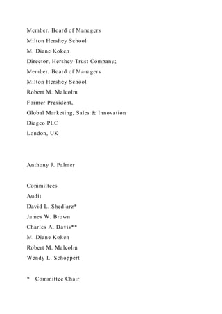 Member, Board of Managers
Milton Hershey School
M. Diane Koken
Director, Hershey Trust Company;
Member, Board of Managers
Milton Hershey School
Robert M. Malcolm
Former President,
Global Marketing, Sales & Innovation
Diageo PLC
London, UK
Anthony J. Palmer
Committees
Audit
David L. Shedlarz*
James W. Brown
Charles A. Davis**
M. Diane Koken
Robert M. Malcolm
Wendy L. Schoppert
* Committee Chair
 