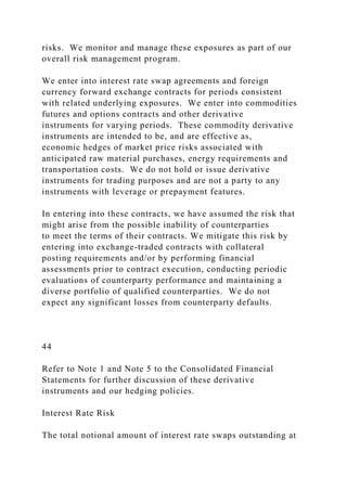 risks. We monitor and manage these exposures as part of our
overall risk management program.
We enter into interest rate swap agreements and foreign
currency forward exchange contracts for periods consistent
with related underlying exposures. We enter into commodities
futures and options contracts and other derivative
instruments for varying periods. These commodity derivative
instruments are intended to be, and are effective as,
economic hedges of market price risks associated with
anticipated raw material purchases, energy requirements and
transportation costs. We do not hold or issue derivative
instruments for trading purposes and are not a party to any
instruments with leverage or prepayment features.
In entering into these contracts, we have assumed the risk that
might arise from the possible inability of counterparties
to meet the terms of their contracts. We mitigate this risk by
entering into exchange-traded contracts with collateral
posting requirements and/or by performing financial
assessments prior to contract execution, conducting periodic
evaluations of counterparty performance and maintaining a
diverse portfolio of qualified counterparties. We do not
expect any significant losses from counterparty defaults.
44
Refer to Note 1 and Note 5 to the Consolidated Financial
Statements for further discussion of these derivative
instruments and our hedging policies.
Interest Rate Risk
The total notional amount of interest rate swaps outstanding at
 