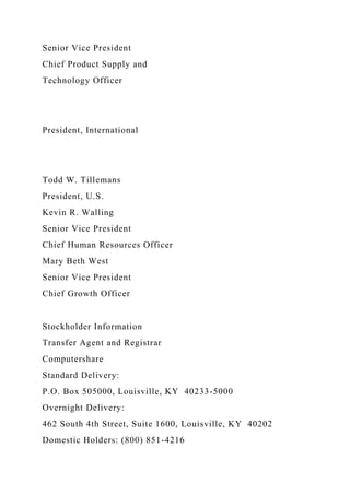 Senior Vice President
Chief Product Supply and
Technology Officer
President, International
Todd W. Tillemans
President, U.S.
Kevin R. Walling
Senior Vice President
Chief Human Resources Officer
Mary Beth West
Senior Vice President
Chief Growth Officer
Stockholder Information
Transfer Agent and Registrar
Computershare
Standard Delivery:
P.O. Box 505000, Louisville, KY 40233-5000
Overnight Delivery:
462 South 4th Street, Suite 1600, Louisville, KY 40202
Domestic Holders: (800) 851-4216
 