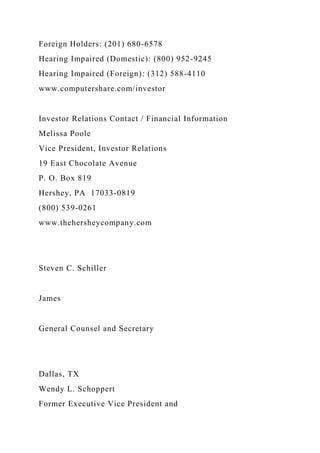 Foreign Holders: (201) 680-6578
Hearing Impaired (Domestic): (800) 952-9245
Hearing Impaired (Foreign): (312) 588-4110
www.computershare.com/investor
Investor Relations Contact / Financial Information
Melissa Poole
Vice President, Investor Relations
19 East Chocolate Avenue
P. O. Box 819
Hershey, PA 17033-0819
(800) 539-0261
www.thehersheycompany.com
Steven C. Schiller
James
General Counsel and Secretary
Dallas, TX
Wendy L. Schoppert
Former Executive Vice President and
 