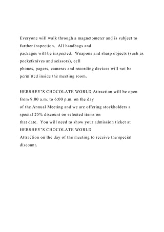 Everyone will walk through a magnetometer and is subject to
further inspection. All handbags and
packages will be inspected. Weapons and sharp objects (such as
pocketknives and scissors), cell
phones, pagers, cameras and recording devices will not be
permitted inside the meeting room.
HERSHEY’S CHOCOLATE WORLD Attraction will be open
from 9:00 a.m. to 6:00 p.m. on the day
of the Annual Meeting and we are offering stockholders a
special 25% discount on selected items on
that date. You will need to show your admission ticket at
HERSHEY’S CHOCOLATE WORLD
Attraction on the day of the meeting to receive the special
discount.
 