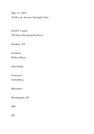 May 21, 2019
10:00 a.m. Eastern Daylight Time
GIANT Center
550 West Hersheypark Drive
Hershey, PA
Scranton
Wilkes-Barre
Harrisburg
Lancaster
Gettysburg
Baltimore
Washington, DC
MD
DE
 