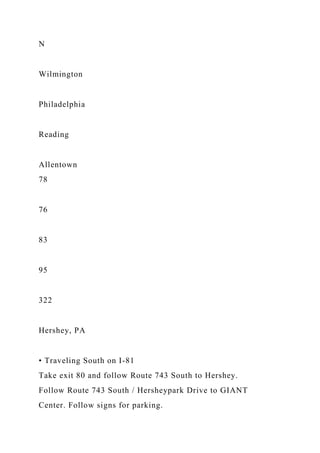 N
Wilmington
Philadelphia
Reading
Allentown
78
76
83
95
322
Hershey, PA
• Traveling South on I-81
Take exit 80 and follow Route 743 South to Hershey.
Follow Route 743 South / Hersheypark Drive to GIANT
Center. Follow signs for parking.
 