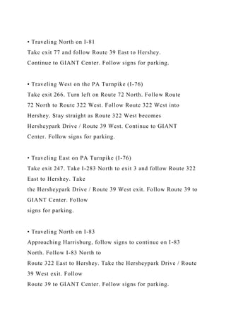 • Traveling North on I-81
Take exit 77 and follow Route 39 East to Hershey.
Continue to GIANT Center. Follow signs for parking.
• Traveling West on the PA Turnpike (I-76)
Take exit 266. Turn left on Route 72 North. Follow Route
72 North to Route 322 West. Follow Route 322 West into
Hershey. Stay straight as Route 322 West becomes
Hersheypark Drive / Route 39 West. Continue to GIANT
Center. Follow signs for parking.
• Traveling East on PA Turnpike (I-76)
Take exit 247. Take I-283 North to exit 3 and follow Route 322
East to Hershey. Take
the Hersheypark Drive / Route 39 West exit. Follow Route 39 to
GIANT Center. Follow
signs for parking.
• Traveling North on I-83
Approaching Harrisburg, follow signs to continue on I-83
North. Follow I-83 North to
Route 322 East to Hershey. Take the Hersheypark Drive / Route
39 West exit. Follow
Route 39 to GIANT Center. Follow signs for parking.
 