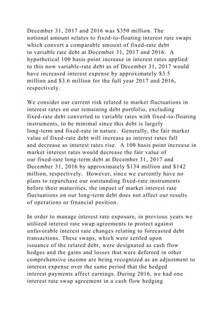 December 31, 2017 and 2016 was $350 million. The
notional amount relates to fixed-to-floating interest rate swaps
which convert a comparable amount of fixed-rate debt
to variable rate debt at December 31, 2017 and 2016. A
hypothetical 100 basis point increase in interest rates applied
to this now variable-rate debt as of December 31, 2017 would
have increased interest expense by approximately $3.5
million and $3.6 million for the full year 2017 and 2016,
respectively.
We consider our current risk related to market fluctuations in
interest rates on our remaining debt portfolio, excluding
fixed-rate debt converted to variable rates with fixed-to-floating
instruments, to be minimal since this debt is largely
long-term and fixed-rate in nature. Generally, the fair market
value of fixed-rate debt will increase as interest rates fall
and decrease as interest rates rise. A 100 basis point increase in
market interest rates would decrease the fair value of
our fixed-rate long-term debt at December 31, 2017 and
December 31, 2016 by approximately $134 million and $142
million, respectively. However, since we currently have no
plans to repurchase our outstanding fixed-rate instruments
before their maturities, the impact of market interest rate
fluctuations on our long-term debt does not affect our results
of operations or financial position.
In order to manage interest rate exposure, in previous years we
utilized interest rate swap agreements to protect against
unfavorable interest rate changes relating to forecasted debt
transactions. These swaps, which were settled upon
issuance of the related debt, were designated as cash flow
hedges and the gains and losses that were deferred in other
comprehensive income are being recognized as an adjustment to
interest expense over the same period that the hedged
interest payments affect earnings. During 2016, we had one
interest rate swap agreement in a cash flow hedging
 