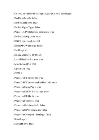 /ColorConversionStrategy /LeaveColorUnchanged
/DoThumbnails false
/EmbedAllFonts true
/EmbedOpenType false
/ParseICCProfilesInComments true
/EmbedJobOptions true
/DSCReportingLevel 0
/EmitDSCWarnings false
/EndPage -1
/ImageMemory 1048576
/LockDistillerParams true
/MaxSubsetPct 100
/Optimize true
/OPM 1
/ParseDSCComments true
/ParseDSCCommentsForDocInfo true
/PreserveCopyPage true
/PreserveDICMYKValues true
/PreserveEPSInfo true
/PreserveFlatness true
/PreserveHalftoneInfo false
/PreserveOPIComments false
/PreserveOverprintSettings false
/StartPage 1
/SubsetFonts true
 