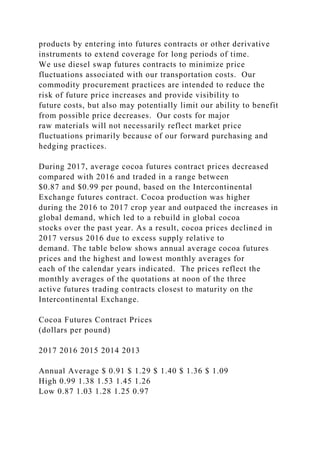 products by entering into futures contracts or other derivative
instruments to extend coverage for long periods of time.
We use diesel swap futures contracts to minimize price
fluctuations associated with our transportation costs. Our
commodity procurement practices are intended to reduce the
risk of future price increases and provide visibility to
future costs, but also may potentially limit our ability to benefit
from possible price decreases. Our costs for major
raw materials will not necessarily reflect market price
fluctuations primarily because of our forward purchasing and
hedging practices.
During 2017, average cocoa futures contract prices decreased
compared with 2016 and traded in a range between
$0.87 and $0.99 per pound, based on the Intercontinental
Exchange futures contract. Cocoa production was higher
during the 2016 to 2017 crop year and outpaced the increases in
global demand, which led to a rebuild in global cocoa
stocks over the past year. As a result, cocoa prices declined in
2017 versus 2016 due to excess supply relative to
demand. The table below shows annual average cocoa futures
prices and the highest and lowest monthly averages for
each of the calendar years indicated. The prices reflect the
monthly averages of the quotations at noon of the three
active futures trading contracts closest to maturity on the
Intercontinental Exchange.
Cocoa Futures Contract Prices
(dollars per pound)
2017 2016 2015 2014 2013
Annual Average $ 0.91 $ 1.29 $ 1.40 $ 1.36 $ 1.09
High 0.99 1.38 1.53 1.45 1.26
Low 0.87 1.03 1.28 1.25 0.97
 