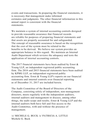 events and transactions. In preparing the financial statements, it
is necessary that management make informed
estimates and judgments. The other financial information in this
annual report is consistent with the financial
statements.
We maintain a system of internal accounting controls designed
to provide reasonable assurance that financial records
are reliable for purposes of preparing financial statements and
that assets are properly accounted for and safeguarded.
The concept of reasonable assurance is based on the recognition
that the cost of the system must be related to the
benefits to be derived. We believe our system provides an
appropriate balance in this regard. We maintain an Internal
Audit Department which reviews the adequacy and tests the
application of internal accounting controls.
The 2017 financial statements have been audited by Ernst &
Young LLP, an independent registered public accounting
firm. The 2016 and 2015 financial statements have been audited
by KPMG LLP, an independent registered public
accounting firm. Ernst & Young LLP's reports on our financial
statements and internal controls over financial reporting
as of December 31, 2017 are included herein.
The Audit Committee of the Board of Directors of the
Company, consisting solely of independent, non-management
directors, meets regularly with the independent auditors,
internal auditors and management to discuss, among other
things, the audit scope and results. Ernst & Young LLP and the
internal auditors both have full and free access to the
Audit Committee, with and without the presence of
management.
/s/ MICHELE G. BUCK /s/ PATRICIA A. LITTLE
Michele G. Buck
 