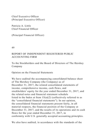 Chief Executive Officer
(Principal Executive Officer)
Patricia A. Little
Chief Financial Officer
(Principal Financial Officer)
49
REPORT OF INDEPENDENT REGISTERED PUBLIC
ACCOUNTING FIRM
To the Stockholders and the Board of Directors of The Hershey
Company
Opinion on the Financial Statements
We have audited the accompanying consolidated balance sheet
of The Hershey Company (the Company) as of
December 31, 2017, the related consolidated statements of
income, comprehensive income, cash flows, and
stockholders' equity for the year ended December 31, 2017, and
the related notes and financial statement schedule
listed in the Index at Item 15(a)(2) (collectively referred to as
the “consolidated financial statements”). In our opinion,
the consolidated financial statements present fairly, in all
material respects, the financial position of the Company at
December 31, 2017, and the results of its operations and its cash
flows for the year ended December 31, 2017, in
conformity with U.S. generally accepted accounting principles.
We also have audited, in accordance with the standards of the
 