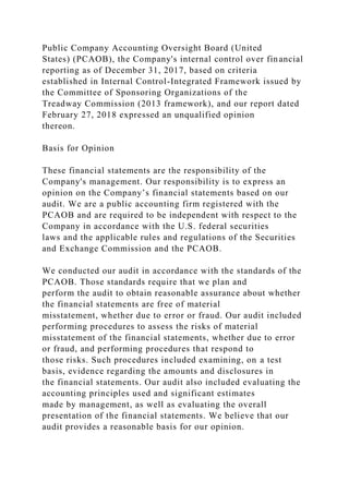 Public Company Accounting Oversight Board (United
States) (PCAOB), the Company's internal control over financial
reporting as of December 31, 2017, based on criteria
established in Internal Control-Integrated Framework issued by
the Committee of Sponsoring Organizations of the
Treadway Commission (2013 framework), and our report dated
February 27, 2018 expressed an unqualified opinion
thereon.
Basis for Opinion
These financial statements are the responsibility of the
Company's management. Our responsibility is to express an
opinion on the Company’s financial statements based on our
audit. We are a public accounting firm registered with the
PCAOB and are required to be independent with respect to the
Company in accordance with the U.S. federal securities
laws and the applicable rules and regulations of the Securities
and Exchange Commission and the PCAOB.
We conducted our audit in accordance with the standards of the
PCAOB. Those standards require that we plan and
perform the audit to obtain reasonable assurance about whether
the financial statements are free of material
misstatement, whether due to error or fraud. Our audit included
performing procedures to assess the risks of material
misstatement of the financial statements, whether due to error
or fraud, and performing procedures that respond to
those risks. Such procedures included examining, on a test
basis, evidence regarding the amounts and disclosures in
the financial statements. Our audit also included evaluating the
accounting principles used and significant estimates
made by management, as well as evaluating the overall
presentation of the financial statements. We believe that our
audit provides a reasonable basis for our opinion.
 