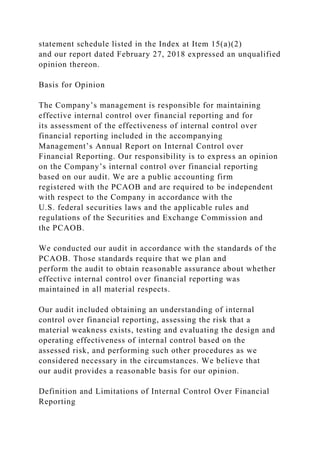 statement schedule listed in the Index at Item 15(a)(2)
and our report dated February 27, 2018 expressed an unqualified
opinion thereon.
Basis for Opinion
The Company’s management is responsible for maintaining
effective internal control over financial reporting and for
its assessment of the effectiveness of internal control over
financial reporting included in the accompanying
Management’s Annual Report on Internal Control over
Financial Reporting. Our responsibility is to express an opinion
on the Company’s internal control over financial reporting
based on our audit. We are a public accounting firm
registered with the PCAOB and are required to be independent
with respect to the Company in accordance with the
U.S. federal securities laws and the applicable rules and
regulations of the Securities and Exchange Commission and
the PCAOB.
We conducted our audit in accordance with the standards of the
PCAOB. Those standards require that we plan and
perform the audit to obtain reasonable assurance about whether
effective internal control over financial reporting was
maintained in all material respects.
Our audit included obtaining an understanding of internal
control over financial reporting, assessing the risk that a
material weakness exists, testing and evaluating the design and
operating effectiveness of internal control based on the
assessed risk, and performing such other procedures as we
considered necessary in the circumstances. We believe that
our audit provides a reasonable basis for our opinion.
Definition and Limitations of Internal Control Over Financial
Reporting
 