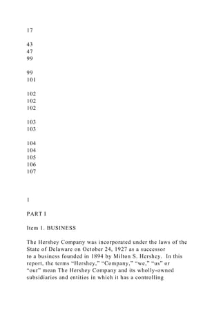 17
43
47
99
99
101
102
102
102
103
103
104
104
105
106
107
1
PART I
Item 1. BUSINESS
The Hershey Company was incorporated under the laws of the
State of Delaware on October 24, 1927 as a successor
to a business founded in 1894 by Milton S. Hershey. In this
report, the terms “Hershey,” “Company,” “we,” “us” or
“our” mean The Hershey Company and its wholly-owned
subsidiaries and entities in which it has a controlling
 