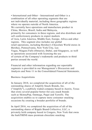 • International and Other - International and Other is a
combination of all other operating segments that are
not individually material, including those geographic regions
where we operate outside of North America.
We currently have operations and manufacture product in
China, Mexico, Brazil, India and Malaysia,
primarily for consumers in these regions, and also distribute and
sell confectionery products in export markets
of Asia, Latin America, Middle East, Europe, Africa and other
regions. This segment also includes our global
retail operations, including Hershey's Chocolate World stores in
Hershey, Pennsylvania, New York City, Las
Vegas, Niagara Falls (Ontario), Dubai, and Singapore, as well
as operations associated with licensing the use
of certain of the Company's trademarks and products to third
parties around the world.
Financial and other information regarding our reportable
segments is provided in our Management’s Discussion and
Analysis and Note 11 to the Consolidated Financial Statements.
Business Acquisitions
In January 2018, we completed the acquisition of all of the
outstanding shares of Amplify Snack Brands, Inc.
("Amplify"), a publicly traded company based in Austin, Texas
that owns several popular better-for-you snack brands
such as SkinnyPop, Oatmega, Paqui and Tyrrells. The
acquisition enables us to capture more consumer snacking
occasions by creating a broader portfolio of brands.
In April 2016, we completed the acquisition of all of the
outstanding shares of Ripple Brand Collective, LLC, a
privately held company based in Congers, New York that owns
the barkTHINS mass premium chocolate snacking
 
