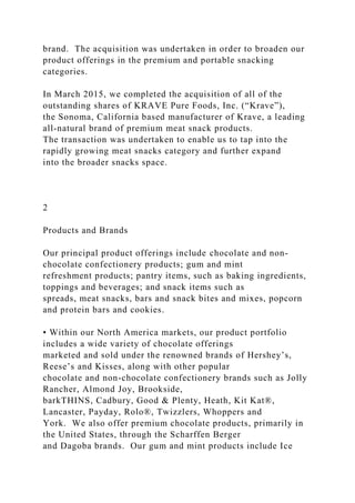 brand. The acquisition was undertaken in order to broaden our
product offerings in the premium and portable snacking
categories.
In March 2015, we completed the acquisition of all of the
outstanding shares of KRAVE Pure Foods, Inc. (“Krave”),
the Sonoma, California based manufacturer of Krave, a leading
all-natural brand of premium meat snack products.
The transaction was undertaken to enable us to tap into the
rapidly growing meat snacks category and further expand
into the broader snacks space.
2
Products and Brands
Our principal product offerings include chocolate and non-
chocolate confectionery products; gum and mint
refreshment products; pantry items, such as baking ingredients,
toppings and beverages; and snack items such as
spreads, meat snacks, bars and snack bites and mixes, popcorn
and protein bars and cookies.
• Within our North America markets, our product portfolio
includes a wide variety of chocolate offerings
marketed and sold under the renowned brands of Hershey’s,
Reese’s and Kisses, along with other popular
chocolate and non-chocolate confectionery brands such as Jolly
Rancher, Almond Joy, Brookside,
barkTHINS, Cadbury, Good & Plenty, Heath, Kit Kat®,
Lancaster, Payday, Rolo®, Twizzlers, Whoppers and
York. We also offer premium chocolate products, primarily in
the United States, through the Scharffen Berger
and Dagoba brands. Our gum and mint products include Ice
 