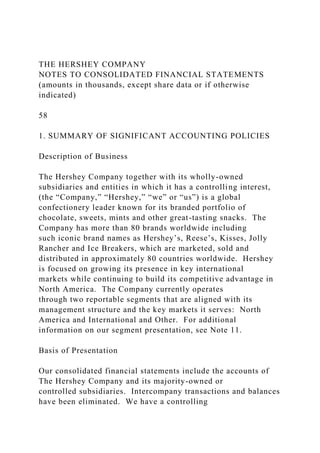 THE HERSHEY COMPANY
NOTES TO CONSOLIDATED FINANCIAL STATEMENTS
(amounts in thousands, except share data or if otherwise
indicated)
58
1. SUMMARY OF SIGNIFICANT ACCOUNTING POLICIES
Description of Business
The Hershey Company together with its wholly-owned
subsidiaries and entities in which it has a controlling interest,
(the “Company,” “Hershey,” “we” or “us”) is a global
confectionery leader known for its branded portfolio of
chocolate, sweets, mints and other great-tasting snacks. The
Company has more than 80 brands worldwide including
such iconic brand names as Hershey’s, Reese’s, Kisses, Jolly
Rancher and Ice Breakers, which are marketed, sold and
distributed in approximately 80 countries worldwide. Hershey
is focused on growing its presence in key international
markets while continuing to build its competitive advantage in
North America. The Company currently operates
through two reportable segments that are aligned with its
management structure and the key markets it serves: North
America and International and Other. For additional
information on our segment presentation, see Note 11.
Basis of Presentation
Our consolidated financial statements include the accounts of
The Hershey Company and its majority-owned or
controlled subsidiaries. Intercompany transactions and balances
have been eliminated. We have a controlling
 