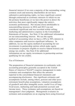 financial interest if we own a majority of the outstanding voting
common stock and minority shareholders do not have
substantive participating rights, we have significant control
through contractual or economic interests in which we are
the primary beneficiary or we have the power to direct the
activities that most significantly impact the entity's
economic performance. Net income (loss) attributable to
noncontrolling interests in 2016 and 2015 was not
considered significant and was recorded within selling,
marketing and administrative expense in the Consolidated
Statements of Income. See Note 12 for additional information
on our noncontrolling interest. We use the equity
method of accounting when we have a 20% to 50% interest in
other companies and exercise significant influence. In
addition, we use the equity method of accounting for our
investments in partnership entities which make equity
investments in projects eligible to receive federal historic and
energy tax credits. See Note 8 for additional
information on our equity investments in partnership entities
qualifying for tax credits.
Use of Estimates
The preparation of financial statements in conformity with
accounting principles generally accepted in the United
States of America (“GAAP”) requires management to make
estimates and assumptions that affect the amounts
reported in the consolidated financial statements and
accompanying disclosures. Our significant estimates and
assumptions include, among others, pension and other post-
retirement benefit plan assumptions, valuation assumptions
of goodwill and other intangible assets, useful lives of long-
lived assets, marketing and trade promotion accruals and
income taxes. These estimates and assumptions are based on
management’s best judgment. Management evaluates its
estimates and assumptions on an ongoing basis using historical
 