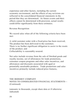 experience and other factors, including the current
economic environment, and the effects of any revisions are
reflected in the consolidated financial statements in the
period that they are determined. As future events and their
effects cannot be determined with precision, actual results
could differ significantly from these estimates.
Revenue Recognition
We record sales when all of the following criteria have been
met:
A valid customer order with a fixed price has been received;
The product has been delivered to the customer;
There is no further significant obligation to assist in the resale
of the product; and
Collectability is reasonably assured.
Net sales include revenue from the sale of finished goods and
royalty income, net of allowances for trade promotions,
consumer coupon programs and other sales incentives, and
allowances and discounts associated with aged or
potentially unsaleable products. Trade promotions and sales
incentives primarily include reduced price features,
THE HERSHEY COMPANY
NOTES TO CONSOLIDATED FINANCIAL STATEMENTS—
(Continued)
(amounts in thousands, except share data or if otherwise
indicated)
59
 
