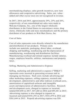 merchandising displays, sales growth incentives, new item
allowances and cooperative advertising. Sales, use, value-
added and other excise taxes are not recognized in revenue.
In 2017, 2016 and 2015, approximately 29%, 25% and 26%,
respectively, of our consolidated net sales were made to
McLane Company, Inc., one of the largest wholesale
distributors in the United States to convenience stores, drug
stores, wholesale clubs and mass merchandisers and the primary
distributor of our products to Wal-Mart Stores, Inc.
Cost of Sales
Cost of sales represents costs directly related to the manufacture
and distribution of our products. Primary costs
include raw materials, packaging, direct labor, overhead,
shipping and handling, warehousing and the depreciation of
manufacturing, warehousing and distribution facilities.
Manufacturing overhead and related expenses include salaries,
wages, employee benefits, utilities, maintenance and property
taxes.
Selling, Marketing and Administrative Expense
Selling, marketing and administrative expense (“SM&A”)
represents costs incurred in generating revenues and in
managing our business. Such costs include advertising and
other marketing expenses, selling expenses, research and
development, administrative and other indirect overhead costs,
amortization of capitalized software and intangible
assets and depreciation of administrative facilities. Research
and development costs, charged to expense as incurred,
totaled $45,850 in 2017, $47,268 in 2016 and $49,281 in 2015.
Advertising expense is also charged to expense as
incurred and totaled $541,293 in 2017, $521,479 in 2016 and
$561,644 in 2015. Prepaid advertising expense was $56
 
