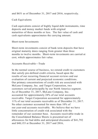 and $651 as of December 31, 2017 and 2016, respectively.
Cash Equivalents
Cash equivalents consist of highly liquid debt instruments, time
deposits and money market funds with original
maturities of three months or less. The fair value of cash and
cash equivalents approximates the carrying amount.
Short-term Investments
Short-term investments consist of bank term deposits that have
original maturity dates ranging from greater than three
months to twelve months. Short-term investments are carried at
cost, which approximates fair value.
Accounts Receivable—Trade
In the normal course of business, we extend credit to customers
that satisfy pre-defined credit criteria, based upon the
results of our recurring financial account reviews and our
evaluation of current and projected economic conditions.
Our primary concentrations of credit risk are associated with
McLane Company, Inc. and Target Corporation, two
customers served principally by our North America segment.
As of December 31, 2017, McLane Company, Inc.
accounted for approximately 24% of our total accounts
receivable. Target Corporation accounted for approximately
11% of our total accounts receivable as of December 31, 2017.
No other customer accounted for more than 10% of
our year-end accounts receivable. We believe that we have
little concentration of credit risk associated with the
remainder of our customer base. Accounts receivable-trade in
the Consolidated Balance Sheets is presented net of
allowances for bad debts and anticipated discounts of $41,792
and $40,153 at December 31, 2017 and 2016,
 