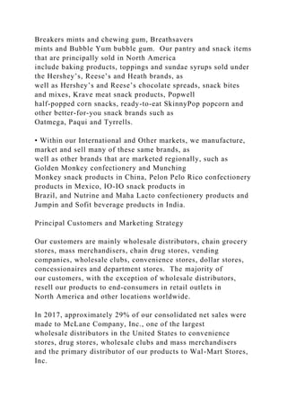 Breakers mints and chewing gum, Breathsavers
mints and Bubble Yum bubble gum. Our pantry and snack items
that are principally sold in North America
include baking products, toppings and sundae syrups sold under
the Hershey’s, Reese’s and Heath brands, as
well as Hershey’s and Reese’s chocolate spreads, snack bites
and mixes, Krave meat snack products, Popwell
half-popped corn snacks, ready-to-eat SkinnyPop popcorn and
other better-for-you snack brands such as
Oatmega, Paqui and Tyrrells.
• Within our International and Other markets, we manufacture,
market and sell many of these same brands, as
well as other brands that are marketed regionally, such as
Golden Monkey confectionery and Munching
Monkey snack products in China, Pelon Pelo Rico confectionery
products in Mexico, IO-IO snack products in
Brazil, and Nutrine and Maha Lacto confectionery products and
Jumpin and Sofit beverage products in India.
Principal Customers and Marketing Strategy
Our customers are mainly wholesale distributors, chain grocery
stores, mass merchandisers, chain drug stores, vending
companies, wholesale clubs, convenience stores, dollar stores,
concessionaires and department stores. The majority of
our customers, with the exception of wholesale distributors,
resell our products to end-consumers in retail outlets in
North America and other locations worldwide.
In 2017, approximately 29% of our consolidated net sales were
made to McLane Company, Inc., one of the largest
wholesale distributors in the United States to convenience
stores, drug stores, wholesale clubs and mass merchandisers
and the primary distributor of our products to Wal-Mart Stores,
Inc.
 