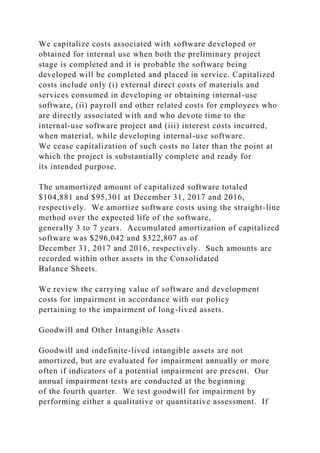 We capitalize costs associated with software developed or
obtained for internal use when both the preliminary project
stage is completed and it is probable the software being
developed will be completed and placed in service. Capitalized
costs include only (i) external direct costs of materials and
services consumed in developing or obtaining internal-use
software, (ii) payroll and other related costs for employees who
are directly associated with and who devote time to the
internal-use software project and (iii) interest costs incurred,
when material, while developing internal-use software.
We cease capitalization of such costs no later than the point at
which the project is substantially complete and ready for
its intended purpose.
The unamortized amount of capitalized software totaled
$104,881 and $95,301 at December 31, 2017 and 2016,
respectively. We amortize software costs using the straight-line
method over the expected life of the software,
generally 3 to 7 years. Accumulated amortization of capitalized
software was $296,042 and $322,807 as of
December 31, 2017 and 2016, respectively. Such amounts are
recorded within other assets in the Consolidated
Balance Sheets.
We review the carrying value of software and development
costs for impairment in accordance with our policy
pertaining to the impairment of long-lived assets.
Goodwill and Other Intangible Assets
Goodwill and indefinite-lived intangible assets are not
amortized, but are evaluated for impairment annually or more
often if indicators of a potential impairment are present. Our
annual impairment tests are conducted at the beginning
of the fourth quarter. We test goodwill for impairment by
performing either a qualitative or quantitative assessment. If
 