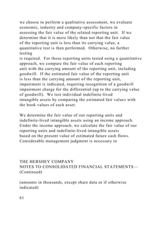 we choose to perform a qualitative assessment, we evaluate
economic, industry and company-specific factors in
assessing the fair value of the related reporting unit. If we
determine that it is more likely than not that the fair value
of the reporting unit is less than its carrying value, a
quantitative test is then performed. Otherwise, no further
testing
is required. For those reporting units tested using a quantitative
approach, we compare the fair value of each reporting
unit with the carrying amount of the reporting unit, including
goodwill. If the estimated fair value of the reporting unit
is less than the carrying amount of the reporting unit,
impairment is indicated, requiring recognition of a goodwill
impairment charge for the differential (up to the carrying value
of goodwill). We test individual indefinite-lived
intangible assets by comparing the estimated fair values with
the book values of each asset.
We determine the fair value of our reporting units and
indefinite-lived intangible assets using an income approach.
Under the income approach, we calculate the fair value of our
reporting units and indefinite-lived intangible assets
based on the present value of estimated future cash flows.
Considerable management judgment is necessary to
THE HERSHEY COMPANY
NOTES TO CONSOLIDATED FINANCIAL STATEMENTS—
(Continued)
(amounts in thousands, except share data or if otherwise
indicated)
61
 