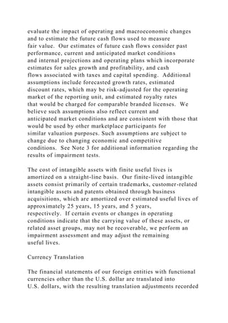 evaluate the impact of operating and macroeconomic changes
and to estimate the future cash flows used to measure
fair value. Our estimates of future cash flows consider past
performance, current and anticipated market conditions
and internal projections and operating plans which incorporate
estimates for sales growth and profitability, and cash
flows associated with taxes and capital spending. Additional
assumptions include forecasted growth rates, estimated
discount rates, which may be risk-adjusted for the operating
market of the reporting unit, and estimated royalty rates
that would be charged for comparable branded licenses. We
believe such assumptions also reflect current and
anticipated market conditions and are consistent with those that
would be used by other marketplace participants for
similar valuation purposes. Such assumptions are subject to
change due to changing economic and competitive
conditions. See Note 3 for additional information regarding the
results of impairment tests.
The cost of intangible assets with finite useful lives is
amortized on a straight-line basis. Our finite-lived intangible
assets consist primarily of certain trademarks, customer-related
intangible assets and patents obtained through business
acquisitions, which are amortized over estimated useful lives of
approximately 25 years, 15 years, and 5 years,
respectively. If certain events or changes in operating
conditions indicate that the carrying value of these assets, or
related asset groups, may not be recoverable, we perform an
impairment assessment and may adjust the remaining
useful lives.
Currency Translation
The financial statements of our foreign entities with functional
currencies other than the U.S. dollar are translated into
U.S. dollars, with the resulting translation adjustments recorded
 