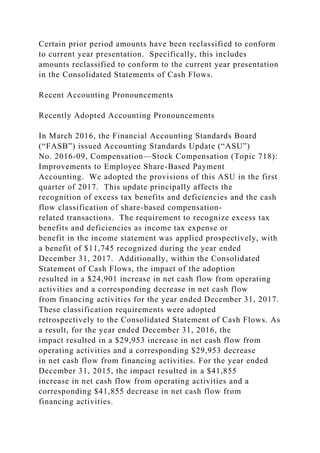 Certain prior period amounts have been reclassified to conform
to current year presentation. Specifically, this includes
amounts reclassified to conform to the current year presentation
in the Consolidated Statements of Cash Flows.
Recent Accounting Pronouncements
Recently Adopted Accounting Pronouncements
In March 2016, the Financial Accounting Standards Board
(“FASB”) issued Accounting Standards Update (“ASU”)
No. 2016-09, Compensation—Stock Compensation (Topic 718):
Improvements to Employee Share-Based Payment
Accounting. We adopted the provisions of this ASU in the first
quarter of 2017. This update principally affects the
recognition of excess tax benefits and deficiencies and the cash
flow classification of share-based compensation-
related transactions. The requirement to recognize excess tax
benefits and deficiencies as income tax expense or
benefit in the income statement was applied prospectively, with
a benefit of $11,745 recognized during the year ended
December 31, 2017. Additionally, within the Consolidated
Statement of Cash Flows, the impact of the adoption
resulted in a $24,901 increase in net cash flow from operating
activities and a corresponding decrease in net cash flow
from financing activities for the year ended December 31, 2017.
These classification requirements were adopted
retrospectively to the Consolidated Statement of Cash Flows. As
a result, for the year ended December 31, 2016, the
impact resulted in a $29,953 increase in net cash flow from
operating activities and a corresponding $29,953 decrease
in net cash flow from financing activities. For the year ended
December 31, 2015, the impact resulted in a $41,855
increase in net cash flow from operating activities and a
corresponding $41,855 decrease in net cash flow from
financing activities.
 
