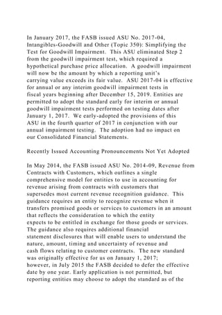 In January 2017, the FASB issued ASU No. 2017-04,
Intangibles-Goodwill and Other (Topic 350): Simplifying the
Test for Goodwill Impairment. This ASU eliminated Step 2
from the goodwill impairment test, which required a
hypothetical purchase price allocation. A goodwill impairment
will now be the amount by which a reporting unit’s
carrying value exceeds its fair value. ASU 2017-04 is effective
for annual or any interim goodwill impairment tests in
fiscal years beginning after December 15, 2019. Entities are
permitted to adopt the standard early for interim or annual
goodwill impairment tests performed on testing dates after
January 1, 2017. We early-adopted the provisions of this
ASU in the fourth quarter of 2017 in conjunction with our
annual impairment testing. The adoption had no impact on
our Consolidated Financial Statements.
Recently Issued Accounting Pronouncements Not Yet Adopted
In May 2014, the FASB issued ASU No. 2014-09, Revenue from
Contracts with Customers, which outlines a single
comprehensive model for entities to use in accounting for
revenue arising from contracts with customers that
supersedes most current revenue recognition guidance. This
guidance requires an entity to recognize revenue when it
transfers promised goods or services to customers in an amount
that reflects the consideration to which the entity
expects to be entitled in exchange for those goods or services.
The guidance also requires additional financial
statement disclosures that will enable users to understand the
nature, amount, timing and uncertainty of revenue and
cash flows relating to customer contracts. The new standard
was originally effective for us on January 1, 2017;
however, in July 2015 the FASB decided to defer the effective
date by one year. Early application is not permitted, but
reporting entities may choose to adopt the standard as of the
 