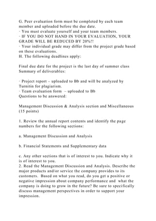 G. Peer evaluation form must be completed by each team
member and uploaded before the due date.
· You must evaluate yourself and your team members.
· IF YOU DO NOT HAND IN YOUR EVALUATION, YOUR
GRADE WILL BE REDUCED BY 20%!!
· Your individual grade may differ from the project grade based
on these evaluations.
H. The following deadlines apply:
Final due date for the project is the last day of summer class
Summary of deliverables:
· Project report – uploaded to Bb and will be analyzed by
Turnitin for plagiarism.
· Team evaluation form – uploaded to Bb
Questions to be answered:
Management Discussion & Analysis section and Miscellaneous
(15 points)
1. Review the annual report contents and identify the page
numbers for the following sections:
a. Management Discussion and Analysis
b. Financial Statements and Supplementary data
c. Any other sections that is of interest to you. Indicate why it
is of interest to you.
2. Read the Management Discussion and Analysis. Describe the
major products and/or service the company provides to its
customers. Based on what you read, do you get a positive or
negative impression about company performance and what the
company is doing to grow in the future? Be sure to specifically
discuss management perspectives in order to support your
impression.
 
