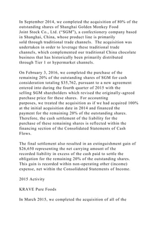 In September 2014, we completed the acquisition of 80% of the
outstanding shares of Shanghai Golden Monkey Food
Joint Stock Co., Ltd. (“SGM”), a confectionery company based
in Shanghai, China, whose product line is primarily
sold through traditional trade channels. The acquisition was
undertaken in order to leverage these traditional trade
channels, which complemented our traditional China chocolate
business that has historically been primarily distributed
through Tier 1 or hypermarket channels.
On February 3, 2016, we completed the purchase of the
remaining 20% of the outstanding shares of SGM for cash
consideration totaling $35,762, pursuant to a new agreement
entered into during the fourth quarter of 2015 with the
selling SGM shareholders which revised the originally-agreed
purchase price for these shares. For accounting
purposes, we treated the acquisition as if we had acquired 100%
at the initial acquisition date in 2014 and financed the
payment for the remaining 20% of the outstanding shares.
Therefore, the cash settlement of the liability for the
purchase of these remaining shares is reflected within the
financing section of the Consolidated Statements of Cash
Flows.
The final settlement also resulted in an extinguishment gain of
$26,650 representing the net carrying amount of the
recorded liability in excess of the cash paid to settle the
obligation for the remaining 20% of the outstanding shares.
This gain is recorded within non-operating other (income)
expense, net within the Consolidated Statements of Income.
2015 Activity
KRAVE Pure Foods
In March 2015, we completed the acquisition of all of the
 