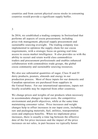 countries and from current physical cocoa stocks in consuming
countries would provide a significant supply buffer.
3
In 2016, we established a trading company in Switzerland that
performs all aspects of cocoa procurement, including
price risk management, physical supply procurement and
sustainable sourcing oversight. The trading company was
implemented to optimize the supply chain for our cocoa
requirements, with a strategic focus on gaining real time
access to cocoa market intelligence. It also provides us with the
ability to recruit and retain world class commodities
traders and procurement professionals and enables enhanced
collaboration with commodities trade groups, the global
cocoa community and sustainable sourcing resources.
We also use substantial quantities of sugar, Class II and IV
dairy products, peanuts, almonds and energy in our
production process. Most of these inputs for our domestic and
Canadian operations are purchased from suppliers in
the United States. For our international operations, inputs not
locally available may be imported from other countries.
We change prices and weights of our products when necessary
to accommodate changes in input costs, the competitive
environment and profit objectives, while at the same time
maintaining consumer value. Price increases and weight
changes help to offset increases in our input costs, including
raw and packaging materials, fuel, utilities, transportation
costs and employee benefits. When we implement price
increases, there is usually a time lag between the effective
date of the list price increases and the impact of the price
increases on net sales, in part because we typically honor
 