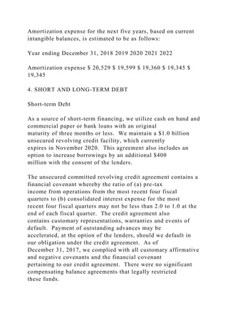Amortization expense for the next five years, based on current
intangible balances, is estimated to be as follows:
Year ending December 31, 2018 2019 2020 2021 2022
Amortization expense $ 20,529 $ 19,599 $ 19,360 $ 19,345 $
19,345
4. SHORT AND LONG-TERM DEBT
Short-term Debt
As a source of short-term financing, we utilize cash on hand and
commercial paper or bank loans with an original
maturity of three months or less. We maintain a $1.0 billion
unsecured revolving credit facility, which currently
expires in November 2020. This agreement also includes an
option to increase borrowings by an additional $400
million with the consent of the lenders.
The unsecured committed revolving credit agreement contains a
financial covenant whereby the ratio of (a) pre-tax
income from operations from the most recent four fiscal
quarters to (b) consolidated interest expense for the most
recent four fiscal quarters may not be less than 2.0 to 1.0 at the
end of each fiscal quarter. The credit agreement also
contains customary representations, warranties and events of
default. Payment of outstanding advances may be
accelerated, at the option of the lenders, should we default in
our obligation under the credit agreement. As of
December 31, 2017, we complied with all customary affirmative
and negative covenants and the financial covenant
pertaining to our credit agreement. There were no significant
compensating balance agreements that legally restricted
these funds.
 