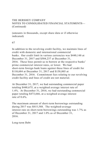 THE HERSHEY COMPANY
NOTES TO CONSOLIDATED FINANCIAL STATEMENTS—
(Continued)
(amounts in thousands, except share data or if otherwise
indicated)
67
In addition to the revolving credit facility, we maintain lines of
credit with domestic and international commercial
banks. Our credit limit in various currencies was $440,148 at
December 31, 2017 and $504,237 at December 31,
2016. These lines permit us to borrow at the respective banks’
prime commercial interest rates, or lower. We had
short-term foreign bank loans against these lines of credit for
$110,684 at December 31, 2017 and $158,805 at
December 31, 2016. Commitment fees relating to our revolving
credit facility and lines of credit are not material.
At December 31, 2017, we had outstanding commercial paper
totaling $448,675, at a weighted average interest rate of
1.4%. At December 31, 2016, we had outstanding commercial
paper totaling $473,666, at a weighted average interest
rate of 0.6%.
The maximum amount of short-term borrowings outstanding
during 2017 was $815,588. The weighted-average
interest rate on short-term borrowings outstanding was 1.7% as
of December 31, 2017 and 1.0% as of December 31,
2016.
Long-term Debt
 