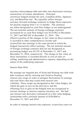 currency intercompany debt and other non-functional currency
transactions of certain subsidiaries. Principal
currencies hedged include the euro, Canadian dollar, Japanese
yen, and Brazilian real. We typically utilize foreign
currency forward exchange contracts to hedge these exposures
for periods ranging from 3 to 12 months. The contracts
are either designated as cash flow hedges or are undesignated.
The net notional amount of foreign exchange contracts
accounted for as cash flow hedges was $135,962 at December
31, 2017 and $68,263 at December 31, 2016. The
effective portion of the changes in fair value on these contracts
is recorded in other comprehensive income and
reclassified into earnings in the same period in which the
hedged transactions affect earnings. The net notional amount
of foreign exchange contracts that are not designated as
accounting hedges was $2,791 at December 31, 2017 and
December 31, 2016, respectively. The change in fair value on
these instruments is recorded directly in cost of sales or
selling, marketing and administrative expense, depending on the
nature of the underlying exposure.
Interest Rate Risk
We manage our targeted mix of fixed and floating rate debt with
debt issuances and by entering into fixed-to-floating
interest rate swaps in order to mitigate fluctuations in earnings
and cash flows that may result from interest rate
volatility. These swaps are designated as fair value hedges, for
which the gain or loss on the derivative and the
offsetting loss or gain on the hedged item are recognized in
current earnings as interest expense (income), net. We had
one interest rate derivative instrument in a fair value hedging
relationship with a notional amount of $350,000 at
December 31, 2017 and 2016.
In order to manage interest rate exposure, in previous years we
 