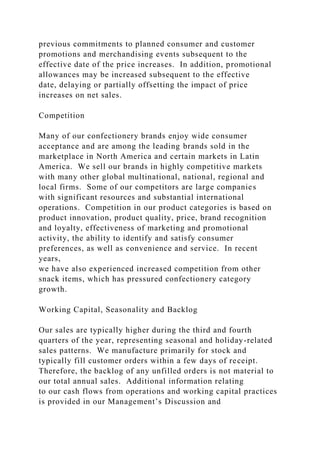 previous commitments to planned consumer and customer
promotions and merchandising events subsequent to the
effective date of the price increases. In addition, promotional
allowances may be increased subsequent to the effective
date, delaying or partially offsetting the impact of price
increases on net sales.
Competition
Many of our confectionery brands enjoy wide consumer
acceptance and are among the leading brands sold in the
marketplace in North America and certain markets in Latin
America. We sell our brands in highly competitive markets
with many other global multinational, national, regional and
local firms. Some of our competitors are large companies
with significant resources and substantial international
operations. Competition in our product categories is based on
product innovation, product quality, price, brand recognition
and loyalty, effectiveness of marketing and promotional
activity, the ability to identify and satisfy consumer
preferences, as well as convenience and service. In recent
years,
we have also experienced increased competition from other
snack items, which has pressured confectionery category
growth.
Working Capital, Seasonality and Backlog
Our sales are typically higher during the third and fourth
quarters of the year, representing seasonal and holiday-related
sales patterns. We manufacture primarily for stock and
typically fill customer orders within a few days of receipt.
Therefore, the backlog of any unfilled orders is not material to
our total annual sales. Additional information relating
to our cash flows from operations and working capital practices
is provided in our Management’s Discussion and
 
