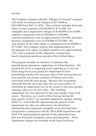 savings.
The Company estimates that the “Margin for Growth” program
will result in total pre-tax charges of $375,000 to
$425,000 from 2017 to 2019. This estimate includes plant and
office closure expenses of $100,000 to $115,000, net
intangible asset impairment charges of $100,000 to $110,000,
employee separation costs of $80,000 to $100,000,
contract termination costs of approximately $25,000, and other
business realignment costs of $70,000 to $75,000. The
cash portion of the total charge is estimated to be $150,000 to
$175,000. The Company expects that implementation of
the program will reduce its global workforce by approximately
15%, with a majority of the reductions coming from
hourly headcount positions outside of the United States.
The program includes an initiative to optimize the
manufacturing operations supporting our China business. We
deemed this to be a triggering event requiring us to test our
China long-lived asset group for impairment by first
determining whether the carrying value of the asset group was
recovered by our current estimates of future cash flows
associated with the asset group. Because this assessment
indicated that the carrying value was not recoverable, we
calculated an impairment loss as the excess of the asset group's
carrying value over its fair value. The resulting
impairment loss was allocated to the asset group's long-lived
assets. Therefore, as a result of this testing, during the
first quarter of 2017, we recorded impairment charges totaling
$208,712, with $105,992 representing the portion of the
impairment loss that was allocated to the distributor
relationship and trademark intangible assets that had been
recognized in connection with the 2014 SGM acquisition and
$102,720 representing the portion of the impairment loss
that was allocated to property, plant and equipment. These
impairment charges are recorded in the long-lived asset
 