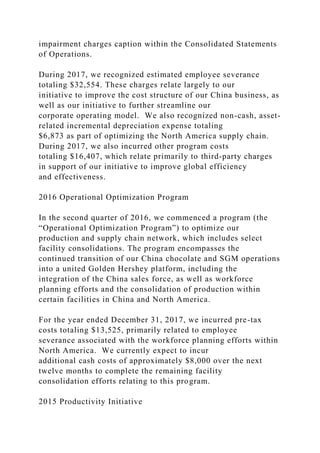 impairment charges caption within the Consolidated Statements
of Operations.
During 2017, we recognized estimated employee severance
totaling $32,554. These charges relate largely to our
initiative to improve the cost structure of our China business, as
well as our initiative to further streamline our
corporate operating model. We also recognized non-cash, asset-
related incremental depreciation expense totaling
$6,873 as part of optimizing the North America supply chain.
During 2017, we also incurred other program costs
totaling $16,407, which relate primarily to third-party charges
in support of our initiative to improve global efficiency
and effectiveness.
2016 Operational Optimization Program
In the second quarter of 2016, we commenced a program (the
“Operational Optimization Program”) to optimize our
production and supply chain network, which includes select
facility consolidations. The program encompasses the
continued transition of our China chocolate and SGM operations
into a united Golden Hershey platform, including the
integration of the China sales force, as well as workforce
planning efforts and the consolidation of production within
certain facilities in China and North America.
For the year ended December 31, 2017, we incurred pre-tax
costs totaling $13,525, primarily related to employee
severance associated with the workforce planning efforts within
North America. We currently expect to incur
additional cash costs of approximately $8,000 over the next
twelve months to complete the remaining facility
consolidation efforts relating to this program.
2015 Productivity Initiative
 
