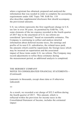 when a registrant has obtained, prepared and analyzed the
information that was needed in order to complete the accounting
requirements under ASC Topic 740. SAB No. 118
also describes supplemental disclosure that should accompany
the provisional amounts.
U.S. tax reform represents the first significant change in U.S.
tax law in over 30 years. As permitted by SAB No. 118,
some elements of the tax expense recorded in the fourth quarter
of 2017 due to the enactment of U.S. tax reform are
considered “provisional,” based on reasonable estimates. The
Company is continuing to collect and analyze detailed
information about deferred income taxes, the earnings and
profits of its non-U.S. subsidiaries, the related taxes paid,
the amounts which could be repatriated, the foreign taxes which
may be incurred on repatriation and the associated
impact of these items under U.S. tax reform. The Company may
record adjustments to refine those estimates during
the measurement period, as additional analysis is completed.
THE HERSHEY COMPANY
NOTES TO CONSOLIDATED FINANCIAL STATEMENTS—
(Continued)
(amounts in thousands, except share data or if otherwise
indicated)
77
As a result, we recorded a net charge of $32.5 million during
the fourth quarter of 2017. This amount, which is
reflected within the provision for income taxes in the
Consolidated Statement of Income, includes the estimated
impact
 