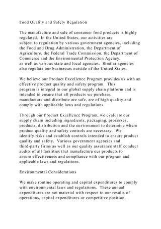 Food Quality and Safety Regulation
The manufacture and sale of consumer food products is highly
regulated. In the United States, our activities are
subject to regulation by various government agencies, including
the Food and Drug Administration, the Department of
Agriculture, the Federal Trade Commission, the Department of
Commerce and the Environmental Protection Agency,
as well as various state and local agencies. Similar agencies
also regulate our businesses outside of the United States.
We believe our Product Excellence Program provides us with an
effective product quality and safety program. This
program is integral to our global supply chain platform and is
intended to ensure that all products we purchase,
manufacture and distribute are safe, are of high quality and
comply with applicable laws and regulations.
Through our Product Excellence Program, we evaluate our
supply chain including ingredients, packaging, processes,
products, distribution and the environment to determine where
product quality and safety controls are necessary. We
identify risks and establish controls intended to ensure product
quality and safety. Various government agencies and
third-party firms as well as our quality assurance staff conduct
audits of all facilities that manufacture our products to
assure effectiveness and compliance with our program and
applicable laws and regulations.
Environmental Considerations
We make routine operating and capital expenditures to comply
with environmental laws and regulations. These annual
expenditures are not material with respect to our results of
operations, capital expenditures or competitive position.
 