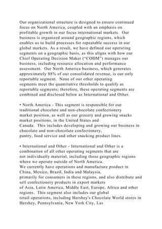 Our organizational structure is designed to ensure continued
focus on North America, coupled with an emphasis on
profitable growth in our focus international markets. Our
business is organized around geographic regions, which
enables us to build processes for repeatable success in our
global markets. As a result, we have defined our operating
segments on a geographic basis, as this aligns with how our
Chief Operating Decision Maker (“CODM”) manages our
business, including resource allocation and performance
assessment. Our North America business, which generates
approximately 88% of our consolidated revenue, is our only
reportable segment. None of our other operating
segments meet the quantitative thresholds to qualify as
reportable segments; therefore, these operating segments are
combined and disclosed below as International and Other.
• North America - This segment is responsible for our
traditional chocolate and non-chocolate confectionery
market position, as well as our grocery and growing snacks
market positions, in the United States and
Canada. This includes developing and growing our business in
chocolate and non-chocolate confectionery,
pantry, food service and other snacking product lines.
• International and Other - International and Other is a
combination of all other operating segments that are
not individually material, including those geographic regions
where we operate outside of North America.
We currently have operations and manufacture product in
China, Mexico, Brazil, India and Malaysia,
primarily for consumers in these regions, and also distribute and
sell confectionery products in export markets
of Asia, Latin America, Middle East, Europe, Africa and other
regions. This segment also includes our global
retail operations, including Hershey's Chocolate World stores in
Hershey, Pennsylvania, New York City, Las
 