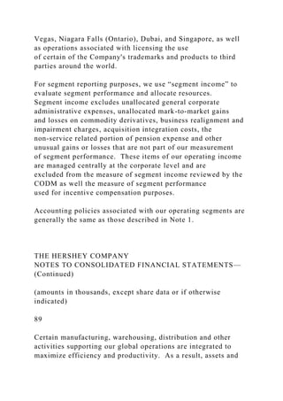Vegas, Niagara Falls (Ontario), Dubai, and Singapore, as well
as operations associated with licensing the use
of certain of the Company's trademarks and products to third
parties around the world.
For segment reporting purposes, we use “segment income” to
evaluate segment performance and allocate resources.
Segment income excludes unallocated general corporate
administrative expenses, unallocated mark-to-market gains
and losses on commodity derivatives, business realignment and
impairment charges, acquisition integration costs, the
non-service related portion of pension expense and other
unusual gains or losses that are not part of our measurement
of segment performance. These items of our operating income
are managed centrally at the corporate level and are
excluded from the measure of segment income reviewed by the
CODM as well the measure of segment performance
used for incentive compensation purposes.
Accounting policies associated with our operating segments are
generally the same as those described in Note 1.
THE HERSHEY COMPANY
NOTES TO CONSOLIDATED FINANCIAL STATEMENTS—
(Continued)
(amounts in thousands, except share data or if otherwise
indicated)
89
Certain manufacturing, warehousing, distribution and other
activities supporting our global operations are integrated to
maximize efficiency and productivity. As a result, assets and
 
